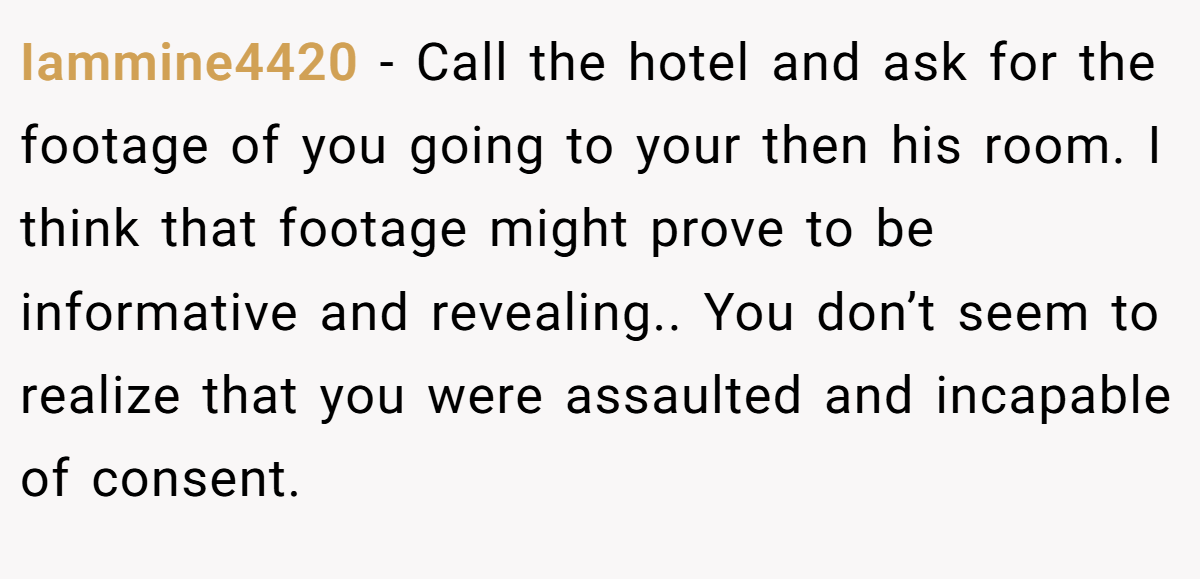 Iammine4420 − Call the hotel and ask for the footage of you going to your then his room. I think that footage might prove to be informative and revealing.. You don’t seem to realize that you were assaulted and incapable of consent.