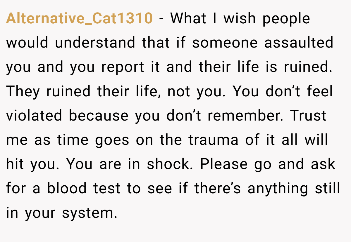 Alternative_Cat1310 − What I wish people would understand that if someone assaulted you and you report it and their life is ruined. They ruined their life, not you. You don’t feel violated because you don’t remember. Trust me as time goes on the trauma of it all will hit you. You are in shock. Please go and ask for a blood test to see if there’s anything still in your system.