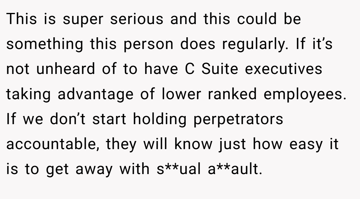 This is super serious and this could be something this person does regularly. If it’s not unheard of to have C Suite executives taking advantage of lower ranked employees. If we don’t start holding perpetrators accountable, they will know just how easy it is to get away with s**ual a**ault.