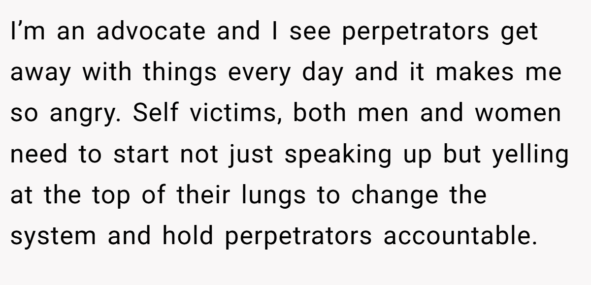 I’m an advocate and I see perpetrators get away with things every day and it makes me so angry. Self victims, both men and women need to start not just speaking up but yelling at the top of their lungs to change the system and hold perpetrators accountable.