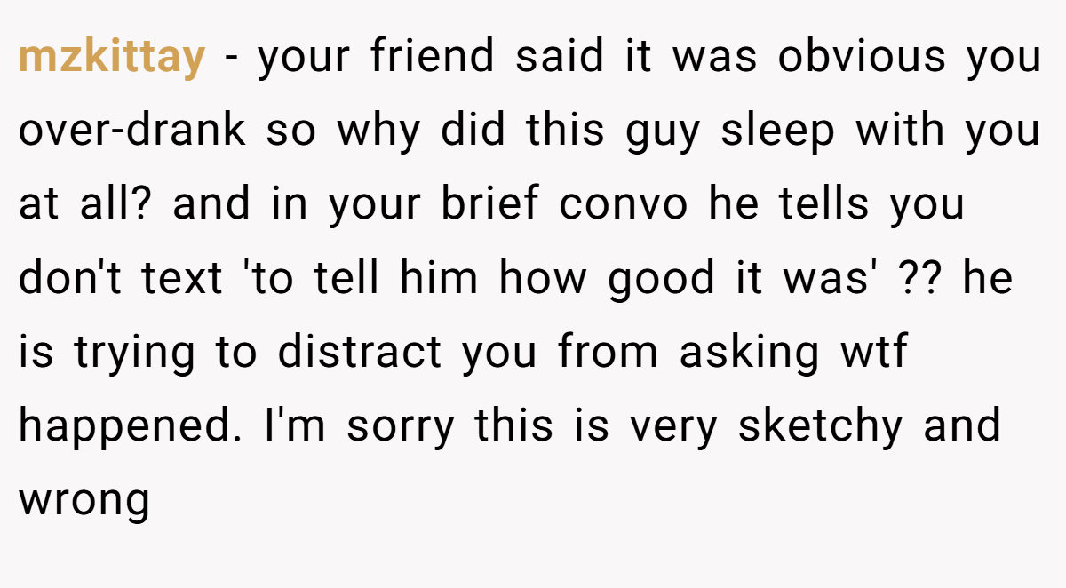 mzkittay − your friend said it was obvious you over-drank so why did this guy sleep with you at all? and in your brief convo he tells you don't text 'to tell him how good it was' ?? he is trying to distract you from asking wtf happened. I'm sorry this is very sketchy and wrong