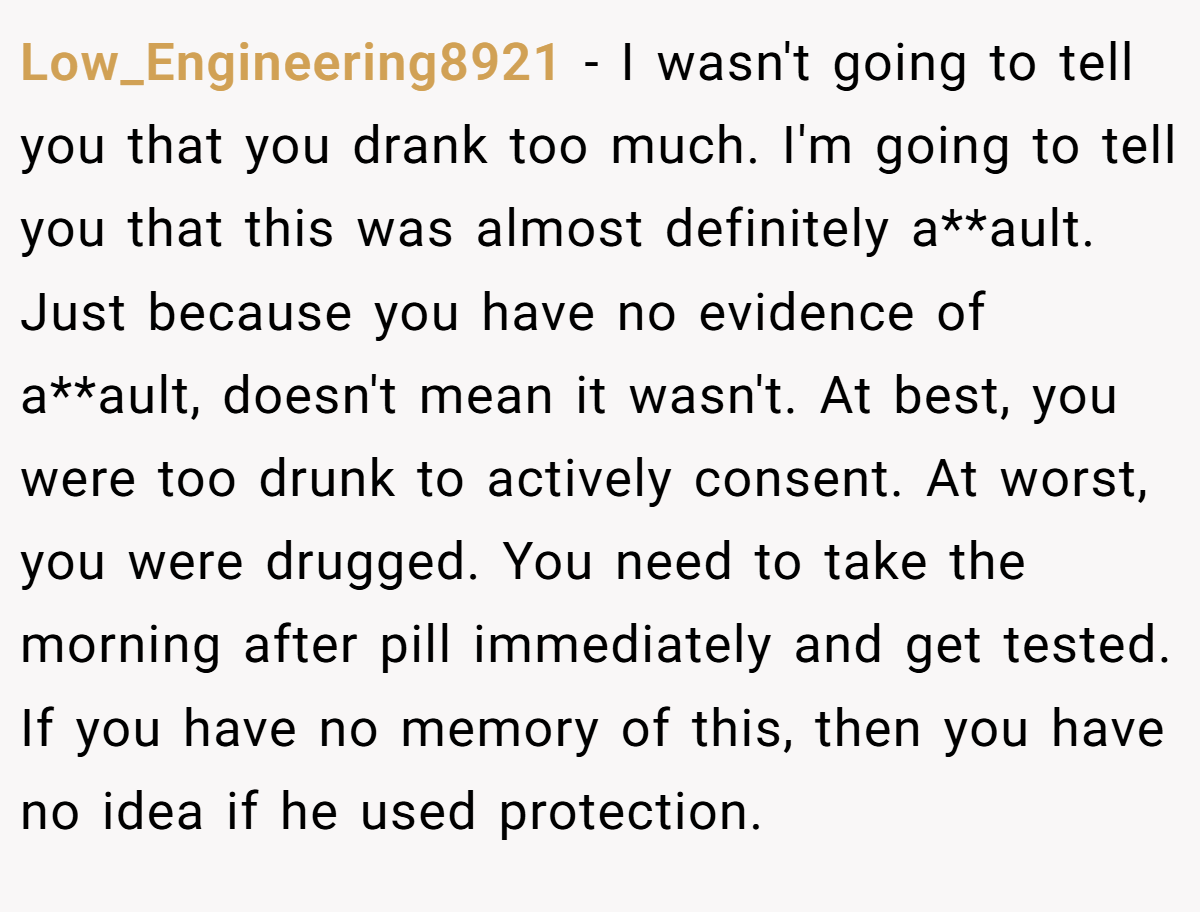 Low_Engineering8921 − I wasn't going to tell you that you drank too much. I'm going to tell you that this was almost definitely a**ault. Just because you have no evidence of a**ault, doesn't mean it wasn't. At best, you were too drunk to actively consent. At worst, you were drugged. You need to take the morning after pill immediately and get tested. If you have no memory of this, then you have no idea if he used protection.
