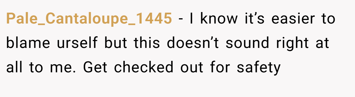 Pale_Cantaloupe_1445 − I know it’s easier to blame urself but this doesn’t sound right at all to me. Get checked out for safety