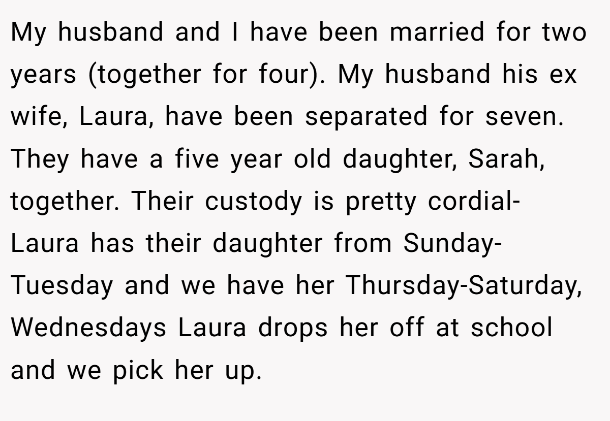My husband and I have been married for two years (together for four). My husband his ex wife, Laura, have been separated for seven. They have a five year old daughter, Sarah, together. Their custody is pretty cordial- Laura has their daughter from Sunday- Tuesday and we have her Thursday-Saturday, Wednesdays Laura drops her off at school and we pick her up.