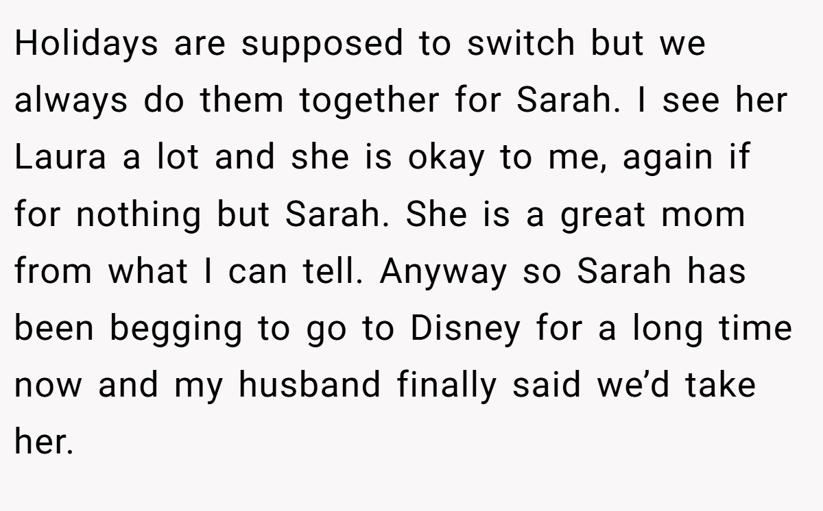 Holidays are supposed to switch but we always do them together for Sarah. I see her Laura a lot and she is okay to me, again if for nothing but Sarah. She is a great mom from what I can tell. Anyway so Sarah has been begging to go to Disney for a long time now and my husband finally said we’d take her.