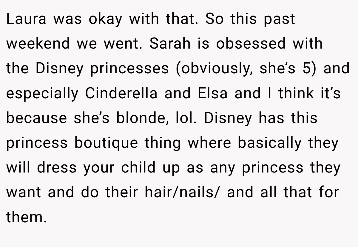 Laura was okay with that. So this past weekend we went. Sarah is obsessed with the Disney princesses (obviously, she’s 5) and especially Cinderella and Elsa and I think it’s because she’s blonde, lol. Disney has this princess boutique thing where basically they will dress your child up as any princess they want and do their hair/nails/ and all that for them.