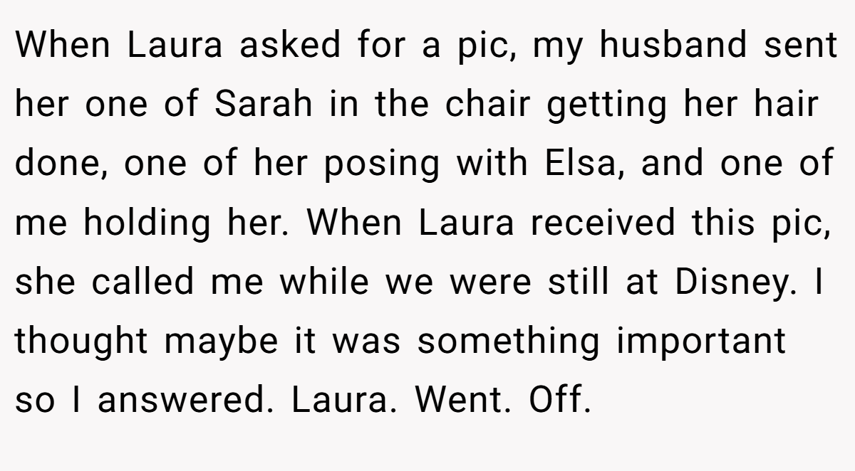 When Laura asked for a pic, my husband sent her one of Sarah in the chair getting her hair done, one of her posing with Elsa, and one of me holding her. When Laura received this pic, she called me while we were still at Disney. I thought maybe it was something important so I answered. Laura. Went. Off.