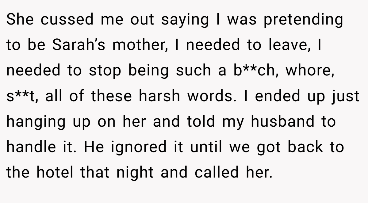 She cussed me out saying I was pretending to be Sarah’s mother, I needed to leave, I needed to stop being such a b**ch, whore, s**t, all of these harsh words. I ended up just hanging up on her and told my husband to handle it. He ignored it until we got back to the hotel that night and called her.