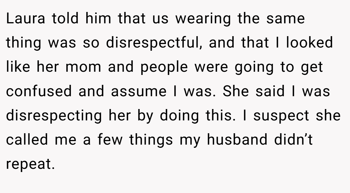 Laura told him that us wearing the same thing was so disrespectful, and that I looked like her mom and people were going to get confused and assume I was. She said I was disrespecting her by doing this. I suspect she called me a few things my husband didn’t repeat.