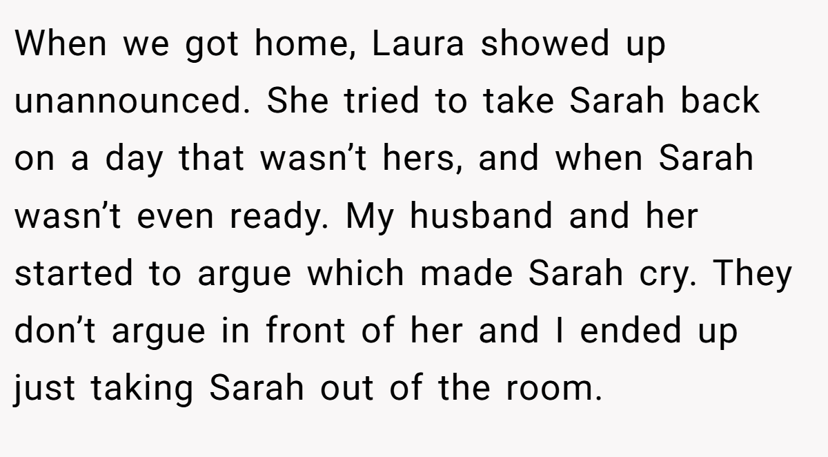 When we got home, Laura showed up unannounced. She tried to take Sarah back on a day that wasn’t hers, and when Sarah wasn’t even ready. My husband and her started to argue which made Sarah cry. They don’t argue in front of her and I ended up just taking Sarah out of the room.