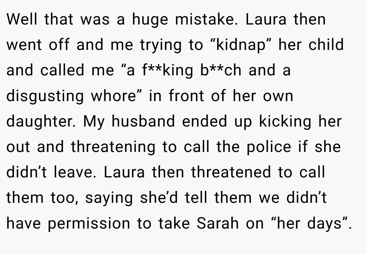 Well that was a huge mistake. Laura then went off and me trying to “kidnap” her child and called me “a f**king b**ch and a disgusting whore” in front of her own daughter. My husband ended up kicking her out and threatening to call the police if she didn’t leave. Laura then threatened to call them too, saying she’d tell them we didn’t have permission to take Sarah on “her days”.