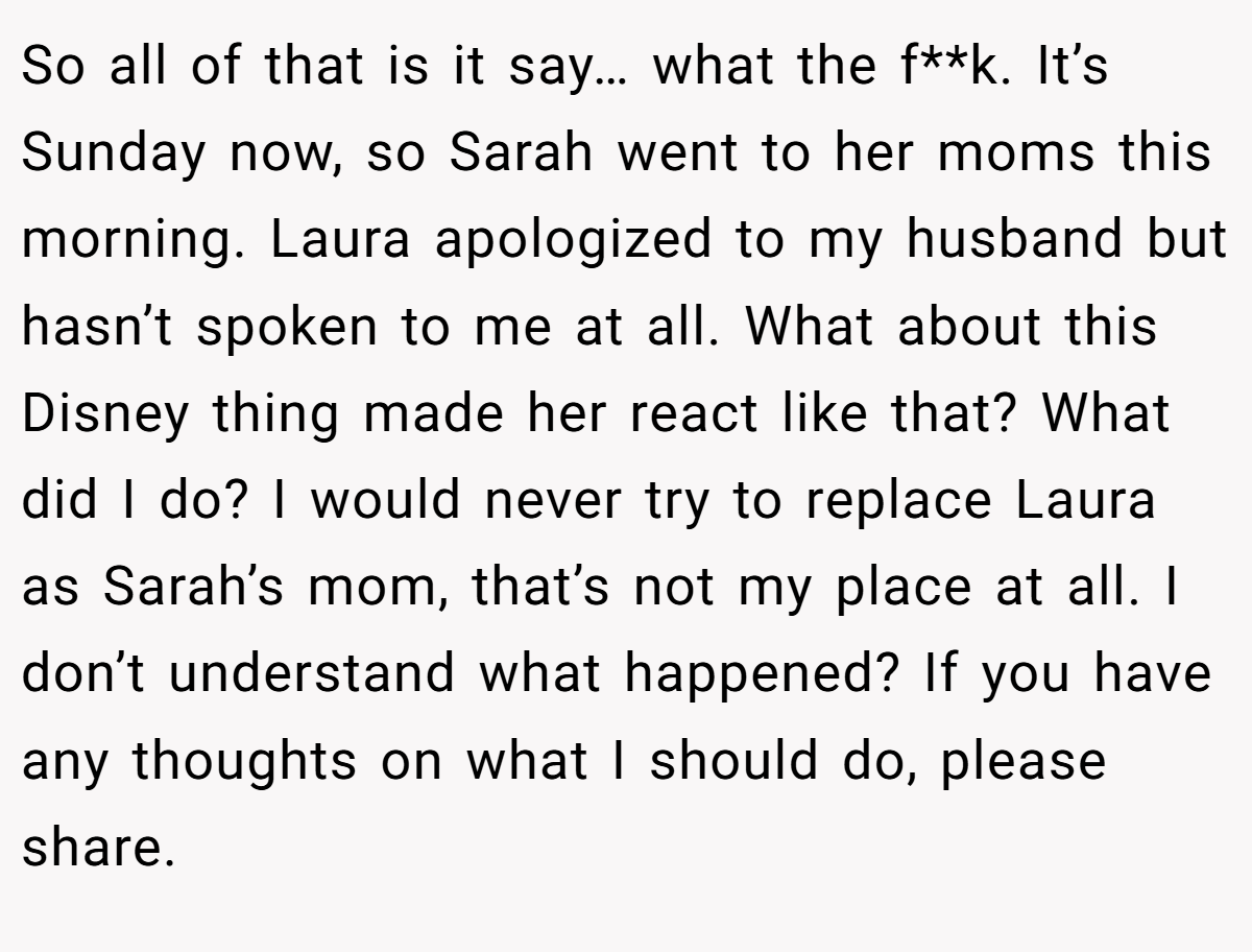 So all of that is it say… what the f**k. It’s Sunday now, so Sarah went to her moms this morning. Laura apologized to my husband but hasn’t spoken to me at all. What about this Disney thing made her react like that? What did I do? I would never try to replace Laura as Sarah’s mom, that’s not my place at all. I don’t understand what happened? If you have any thoughts on what I should do, please share.