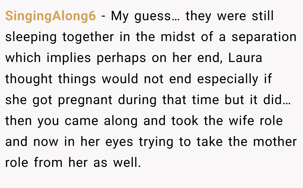 SingingAlong6 − My guess… they were still sleeping together in the midst of a separation which implies perhaps on her end, Laura thought things would not end especially if she got pregnant during that time but it did… then you came along and took the wife role and now in her eyes trying to take the mother role from her as well.