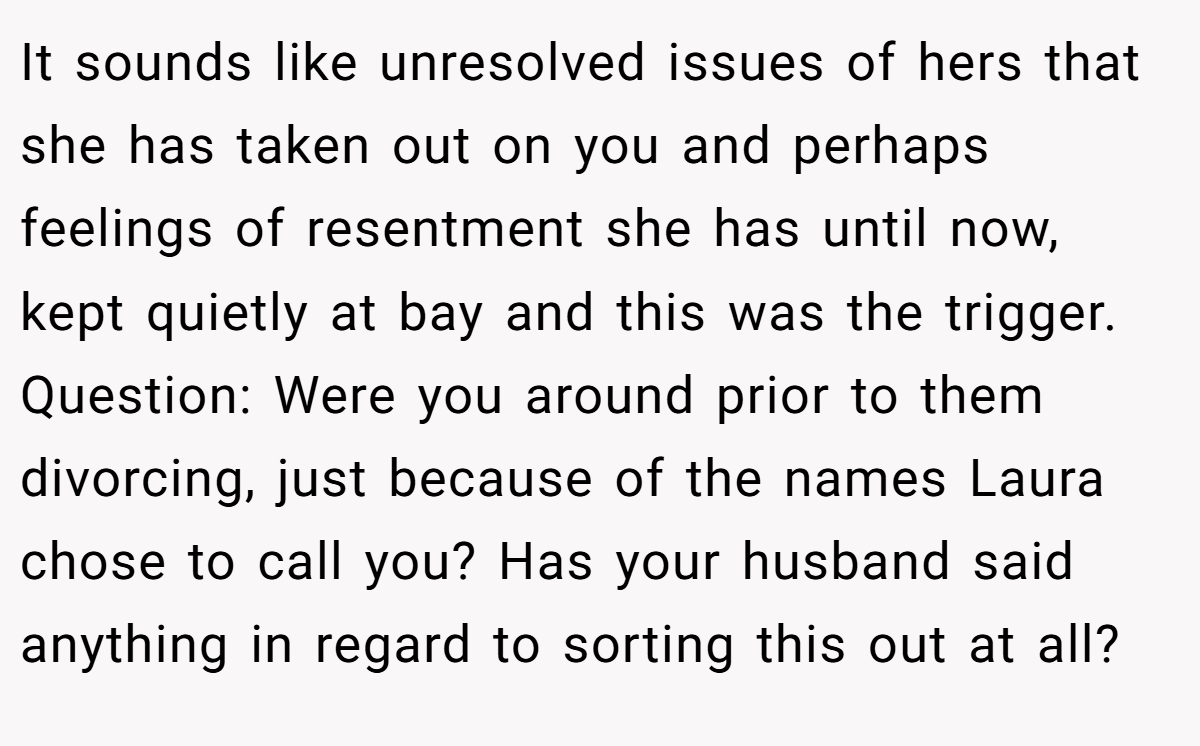 It sounds like unresolved issues of hers that she has taken out on you and perhaps feelings of resentment she has until now, kept quietly at bay and this was the trigger. Question: Were you around prior to them divorcing, just because of the names Laura chose to call you? Has your husband said anything in regard to sorting this out at all?
