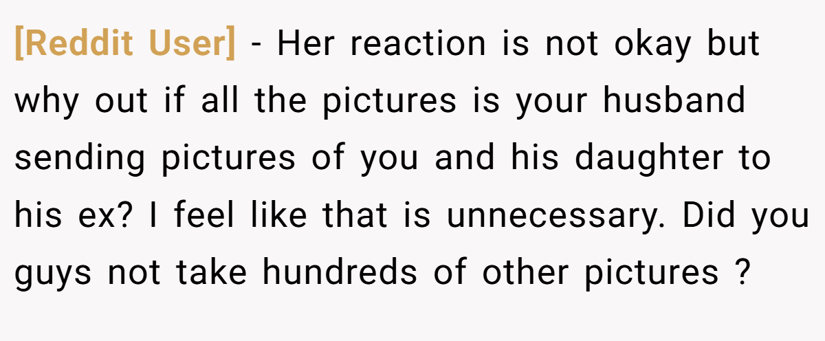 [Reddit User] − Her reaction is not okay but why out if all the pictures is your husband sending pictures of you and his daughter to his ex? I feel like that is unnecessary. Did you guys not take hundreds of other pictures ?