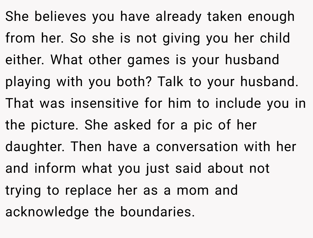 She believes you have already taken enough from her. So she is not giving you her child either. What other games is your husband playing with you both? Talk to your husband. That was insensitive for him to include you in the picture. She asked for a pic of her daughter. Then have a conversation with her and inform what you just said about not trying to replace her as a mom and acknowledge the boundaries.