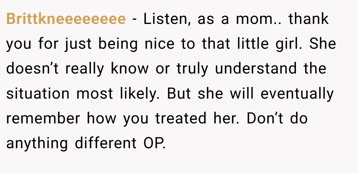 Brittkneeeeeeee − Listen, as a mom.. thank you for just being nice to that little girl. She doesn’t really know or truly understand the situation most likely. But she will eventually remember how you treated her. Don’t do anything different OP.