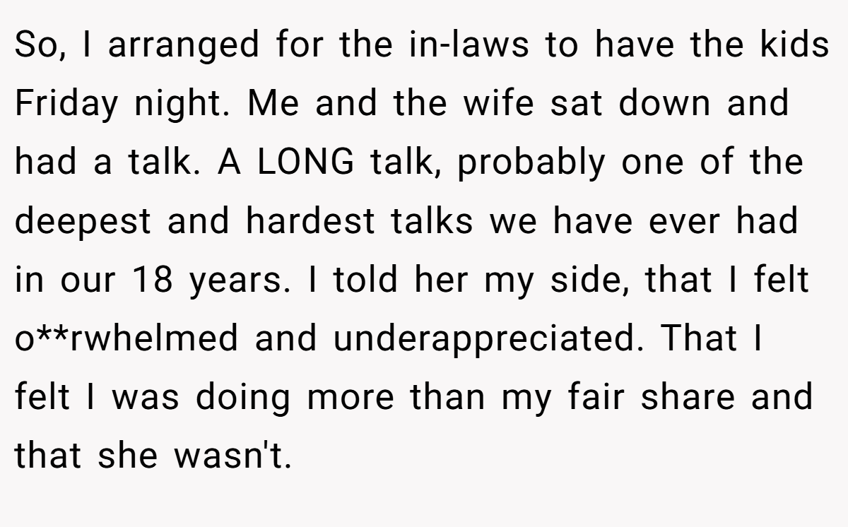 So, I arranged for the in-laws to have the kids Friday night. Me and the wife sat down and had a talk. A LONG talk, probably one of the deepest and hardest talks we have ever had in our 18 years. I told her my side, that I felt o**rwhelmed and underappreciated. That I felt I was doing more than my fair share and that she wasn't.