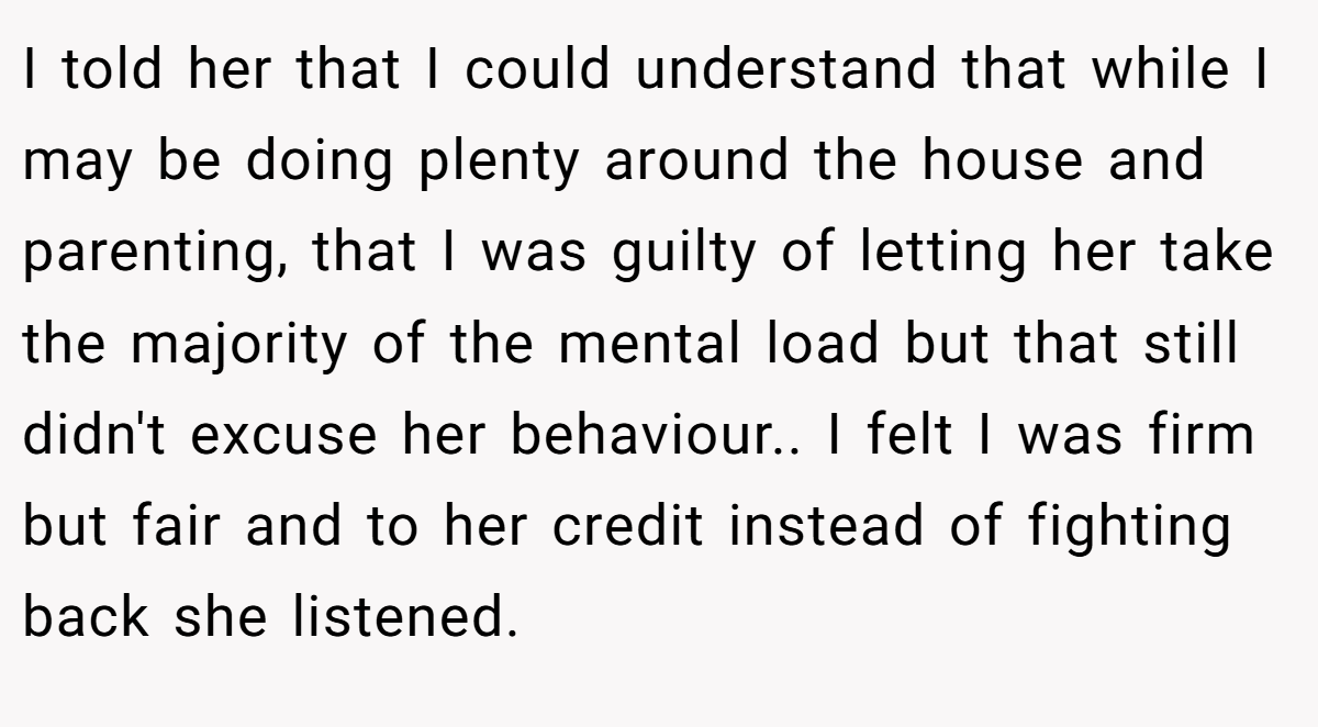 I told her that I could understand that while I may be doing plenty around the house and parenting, that I was guilty of letting her take the majority of the mental load but that still didn't excuse her behaviour.. I felt I was firm but fair and to her credit instead of fighting back she listened.