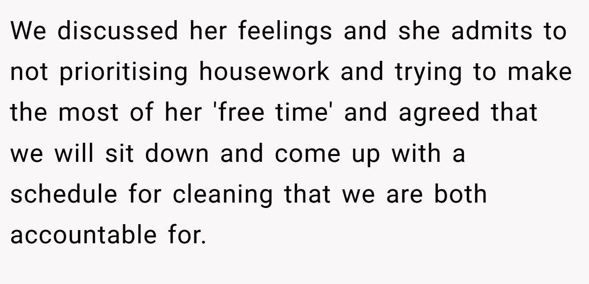 We discussed her feelings and she admits to not prioritising housework and trying to make the most of her 'free time' and agreed that we will sit down and come up with a schedule for cleaning that we are both accountable for.