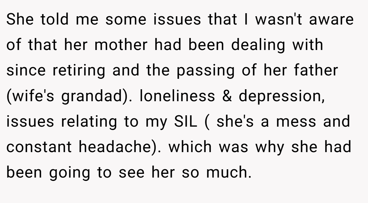 She told me some issues that I wasn't aware of that her mother had been dealing with since retiring and the passing of her father (wife's grandad). loneliness & depression, issues relating to my SIL ( she's a mess and constant headache). which was why she had been going to see her so much.
