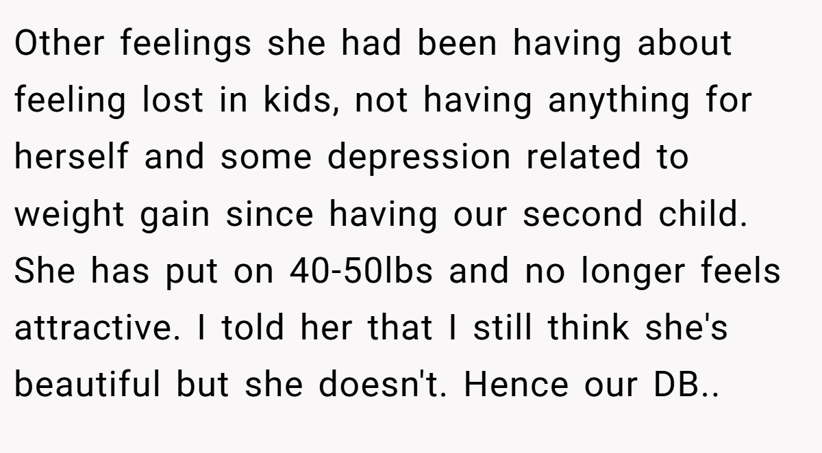 Other feelings she had been having about feeling lost in kids, not having anything for herself and some depression related to weight gain since having our second child. She has put on 40-50lbs and no longer feels attractive. I told her that I still think she's beautiful but she doesn't. Hence our DB..