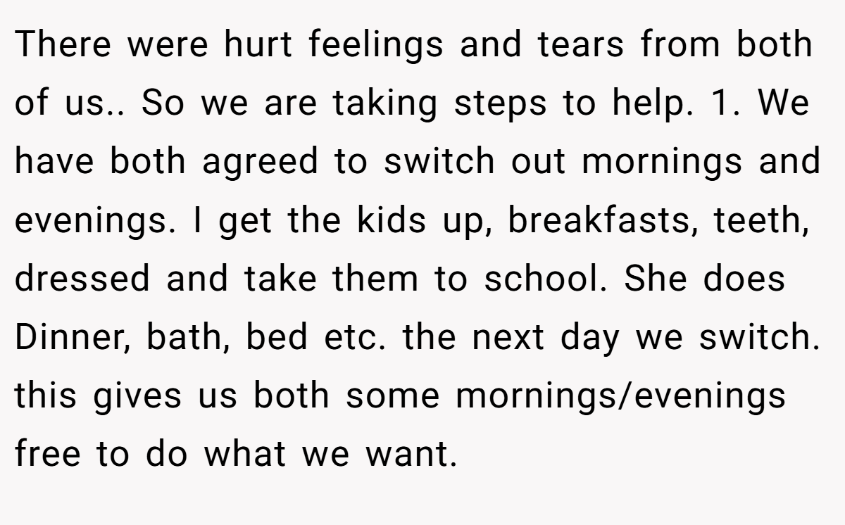 There were hurt feelings and tears from both of us.. So we are taking steps to help. 1. We have both agreed to switch out mornings and evenings. I get the kids up, breakfasts, teeth, dressed and take them to school. She does Dinner, bath, bed etc. the next day we switch. this gives us both some mornings/evenings free to do what we want.