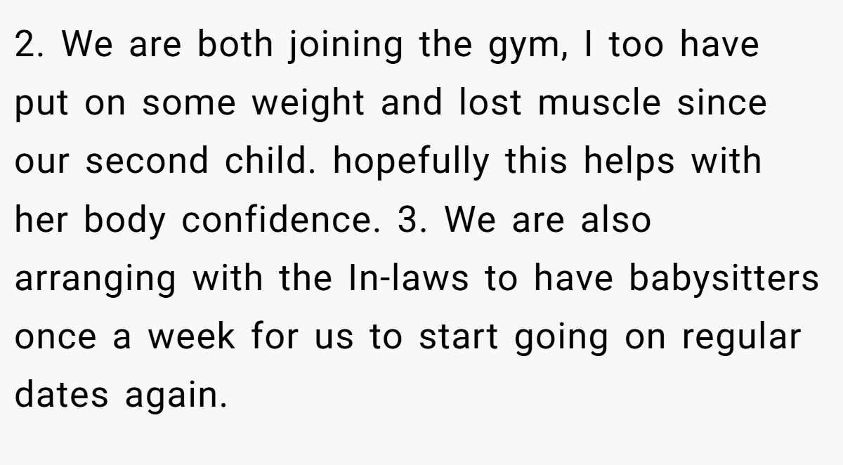 2. We are both joining the gym, I too have put on some weight and lost muscle since our second child. hopefully this helps with her body confidence. 3. We are also arranging with the In-laws to have babysitters once a week for us to start going on regular dates again.