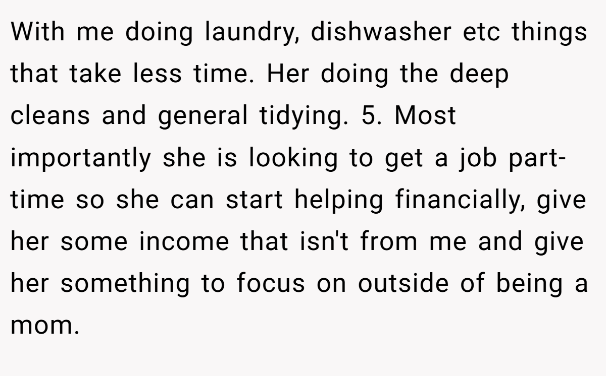 With me doing laundry, dishwasher etc things that take less time. Her doing the deep cleans and general tidying. 5. Most importantly she is looking to get a job part-time so she can start helping financially, give her some income that isn't from me and give her something to focus on outside of being a mom.