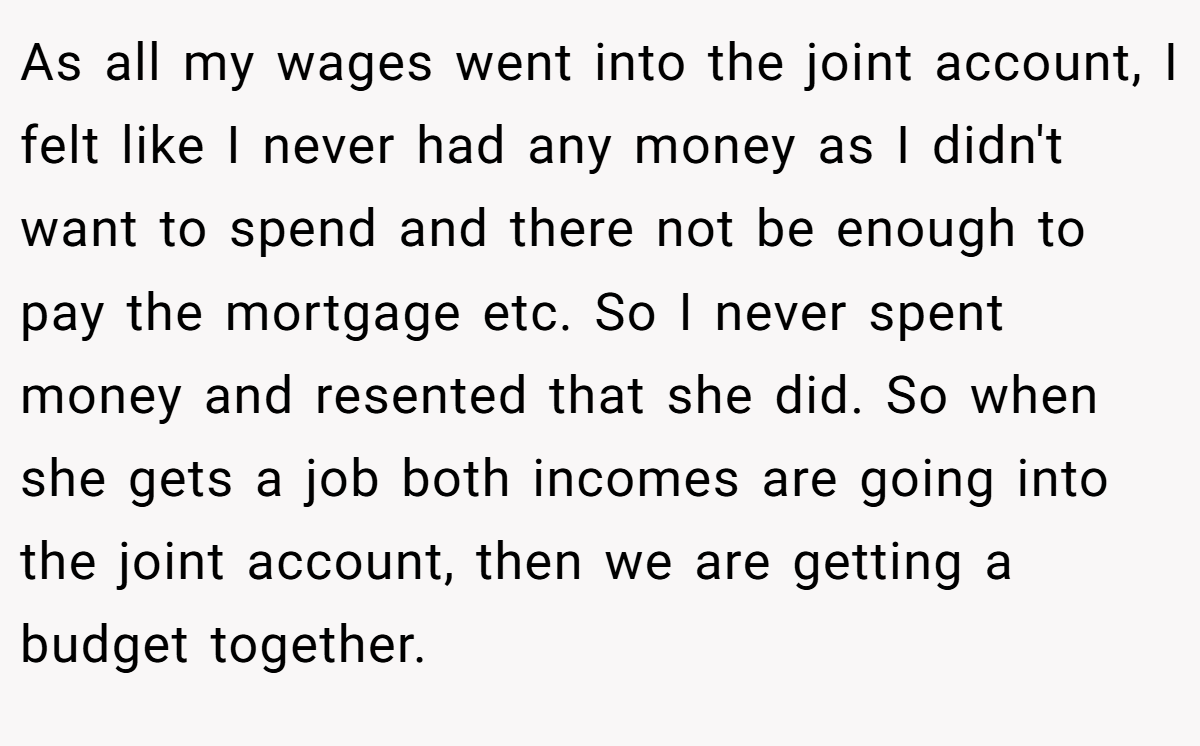 As all my wages went into the joint account, I felt like I never had any money as I didn't want to spend and there not be enough to pay the mortgage etc. So I never spent money and resented that she did. So when she gets a job both incomes are going into the joint account, then we are getting a budget together.