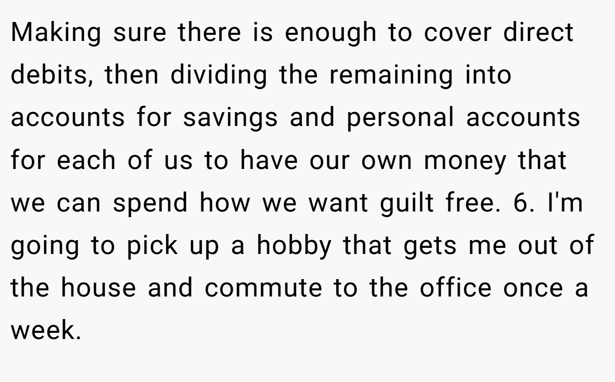 Making sure there is enough to cover direct debits, then dividing the remaining into accounts for savings and personal accounts for each of us to have our own money that we can spend how we want guilt free. 6. I'm going to pick up a hobby that gets me out of the house and commute to the office once a week.