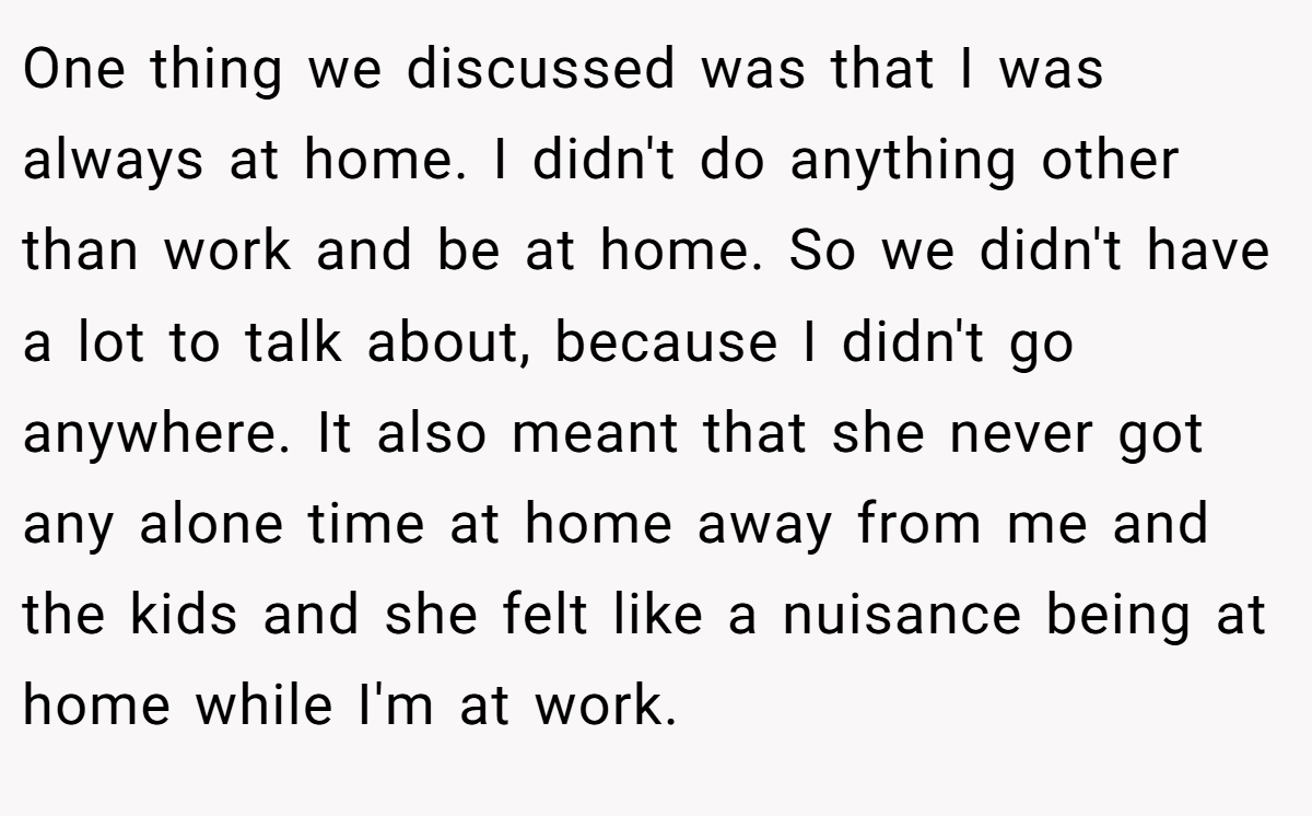 One thing we discussed was that I was always at home. I didn't do anything other than work and be at home. So we didn't have a lot to talk about, because I didn't go anywhere. It also meant that she never got any alone time at home away from me and the kids and she felt like a nuisance being at home while I'm at work.