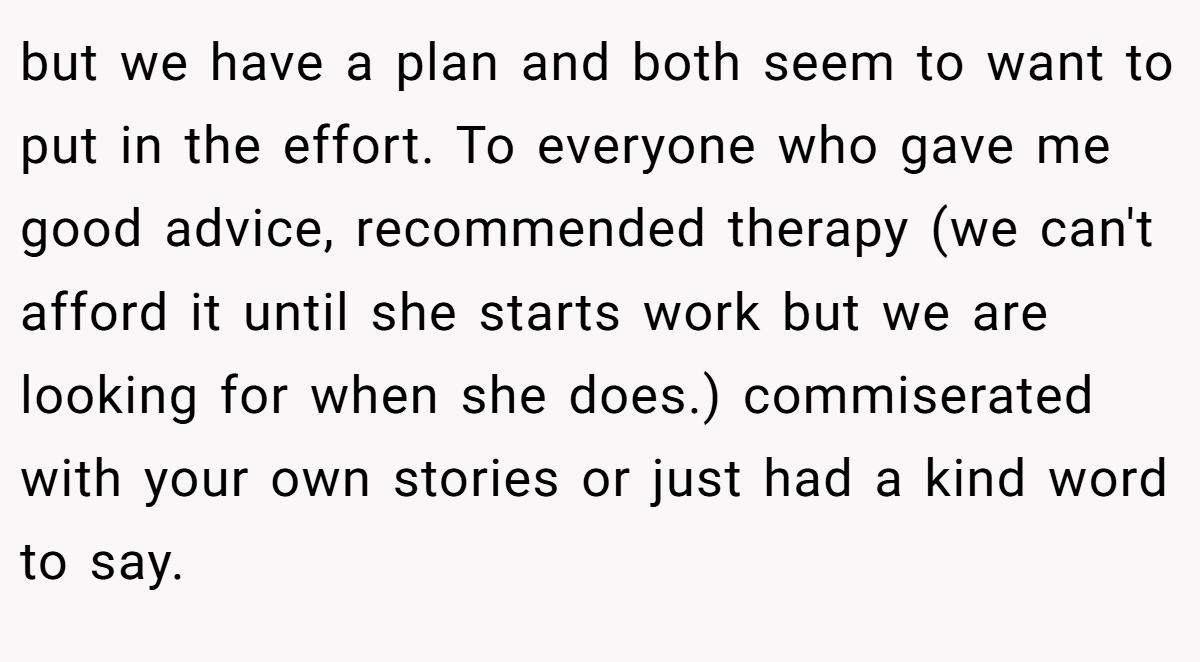 but we have a plan and both seem to want to put in the effort. To everyone who gave me good advice, recommended therapy (we can't afford it until she starts work but we are looking for when she does.) commiserated with your own stories or just had a kind word to say.