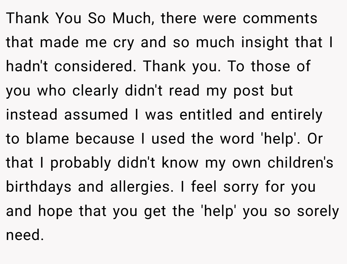 Thank You So Much, there were comments that made me cry and so much insight that I hadn't considered. Thank you. To those of you who clearly didn't read my post but instead assumed I was entitled and entirely to blame because I used the word 'help'. Or that I probably didn't know my own children's birthdays and allergies. I feel sorry for you and hope that you get the 'help' you so sorely need.