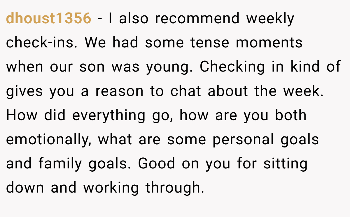 dhoust1356 − I also recommend weekly check-ins. We had some tense moments when our son was young. Checking in kind of gives you a reason to chat about the week. How did everything go, how are you both emotionally, what are some personal goals and family goals. Good on you for sitting down and working through.