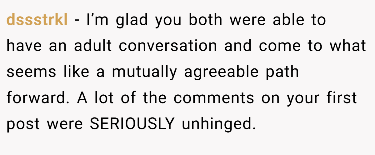 dssstrkl − I’m glad you both were able to have an adult conversation and come to what seems like a mutually agreeable path forward. A lot of the comments on your first post were SERIOUSLY unhinged.