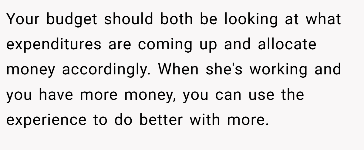 Your budget should both be looking at what expenditures are coming up and allocate money accordingly. When she's working and you have more money, you can use the experience to do better with more.