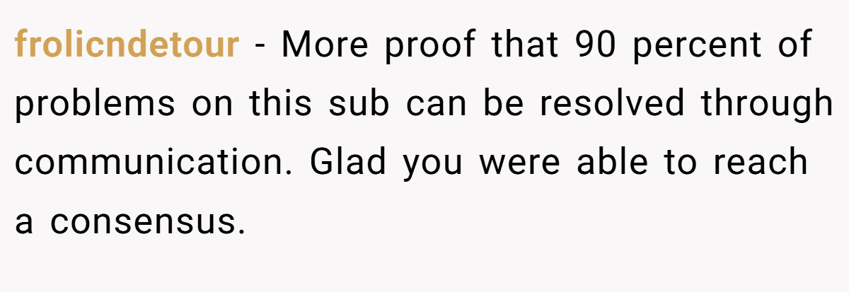 frolicndetour − More proof that 90 percent of problems on this sub can be resolved through communication. Glad you were able to reach a consensus.