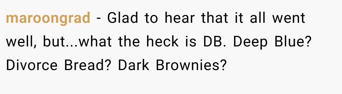 maroongrad − Glad to hear that it all went well, but...what the heck is DB. Deep Blue? Divorce Bread? Dark Brownies?
