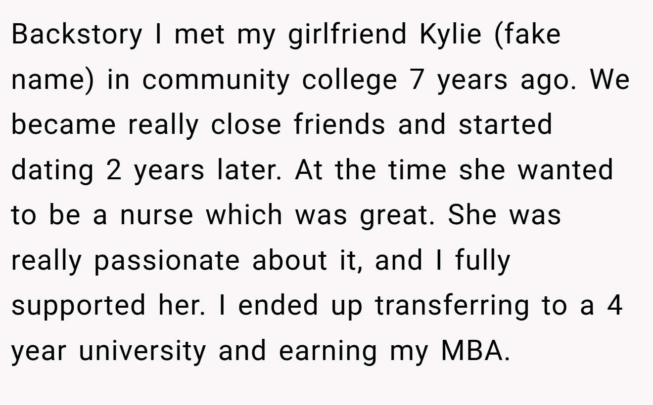Backstory I met my girlfriend Kylie (fake name) in community college 7 years ago. We became really close friends and started dating 2 years later. At the time she wanted to be a nurse which was great. She was really passionate about it, and I fully supported her. I ended up transferring to a 4 year university and earning my MBA.