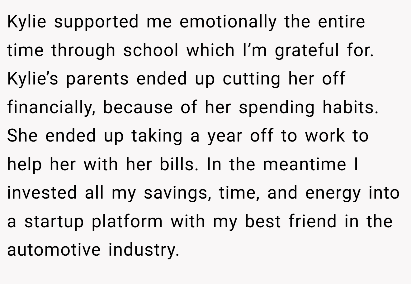 Kylie supported me emotionally the entire time through school which I’m grateful for. Kylie’s parents ended up cutting her off financially, because of her spending habits. She ended up taking a year off to work to help her with her bills. In the meantime I invested all my savings, time, and energy into a startup platform with my best friend in the automotive industry.
