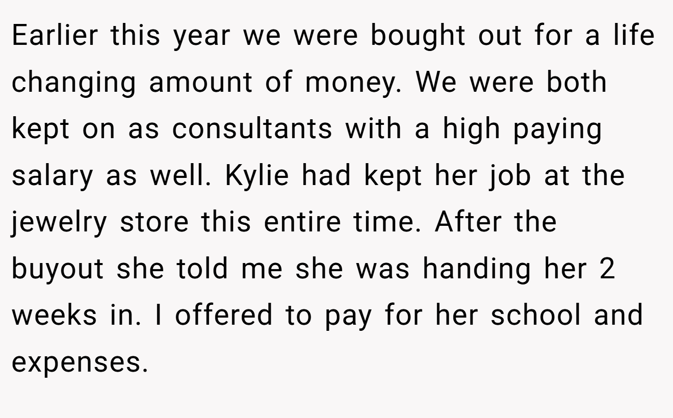 Earlier this year we were bought out for a life changing amount of money. We were both kept on as consultants with a high paying salary as well. Kylie had kept her job at the jewelry store this entire time. After the buyout she told me she was handing her 2 weeks in. I offered to pay for her school and expenses.