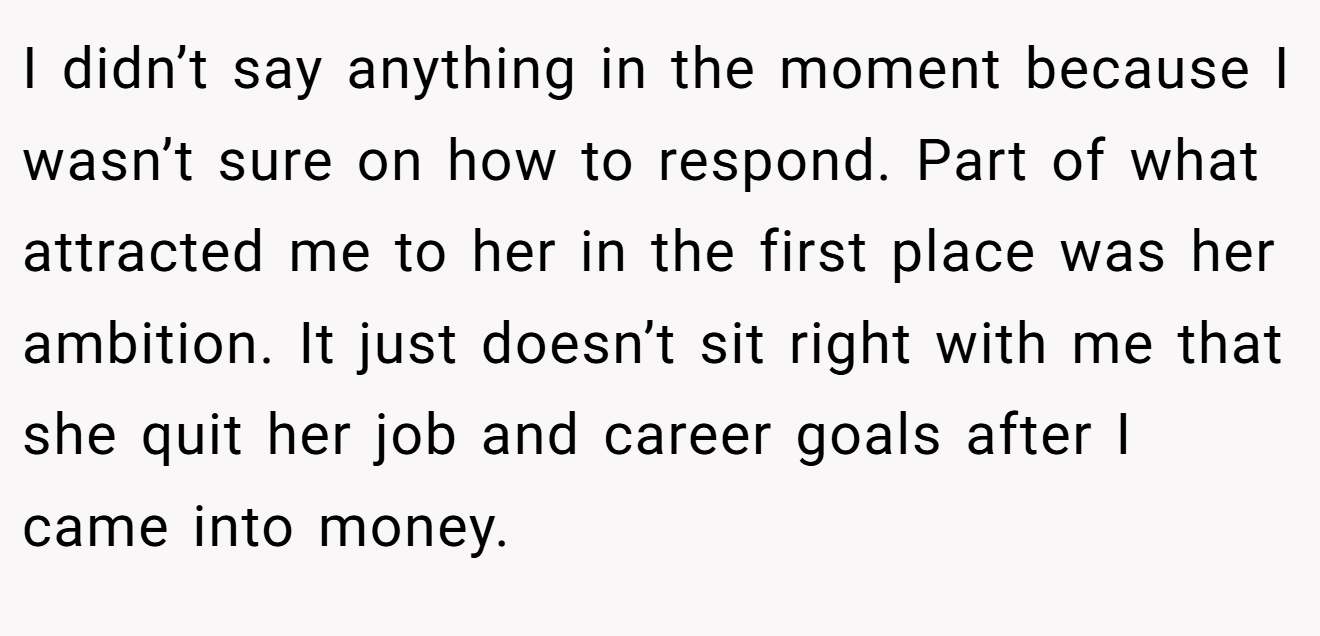 I didn’t say anything in the moment because I wasn’t sure on how to respond. Part of what attracted me to her in the first place was her ambition. It just doesn’t sit right with me that she quit her job and career goals after I came into money.