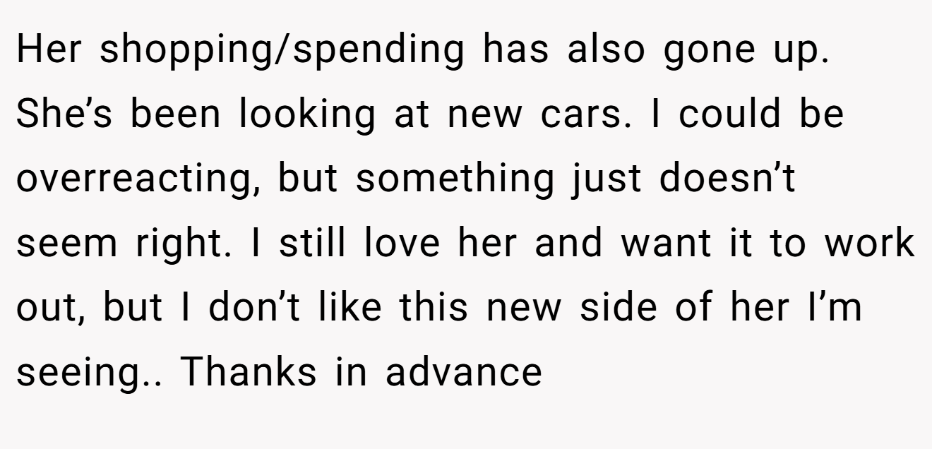 Her shopping/spending has also gone up. She’s been looking at new cars. I could be overreacting, but something just doesn’t seem right. I still love her and want it to work out, but I don’t like this new side of her I’m seeing.. Thanks in advance