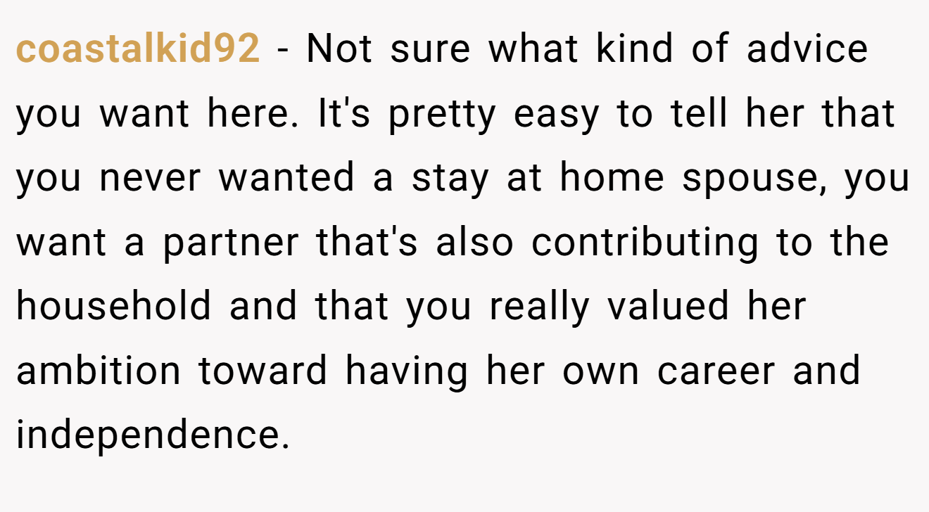 coastalkid92 − Not sure what kind of advice you want here. It's pretty easy to tell her that you never wanted a stay at home spouse, you want a partner that's also contributing to the household and that you really valued her ambition toward having her own career and independence.