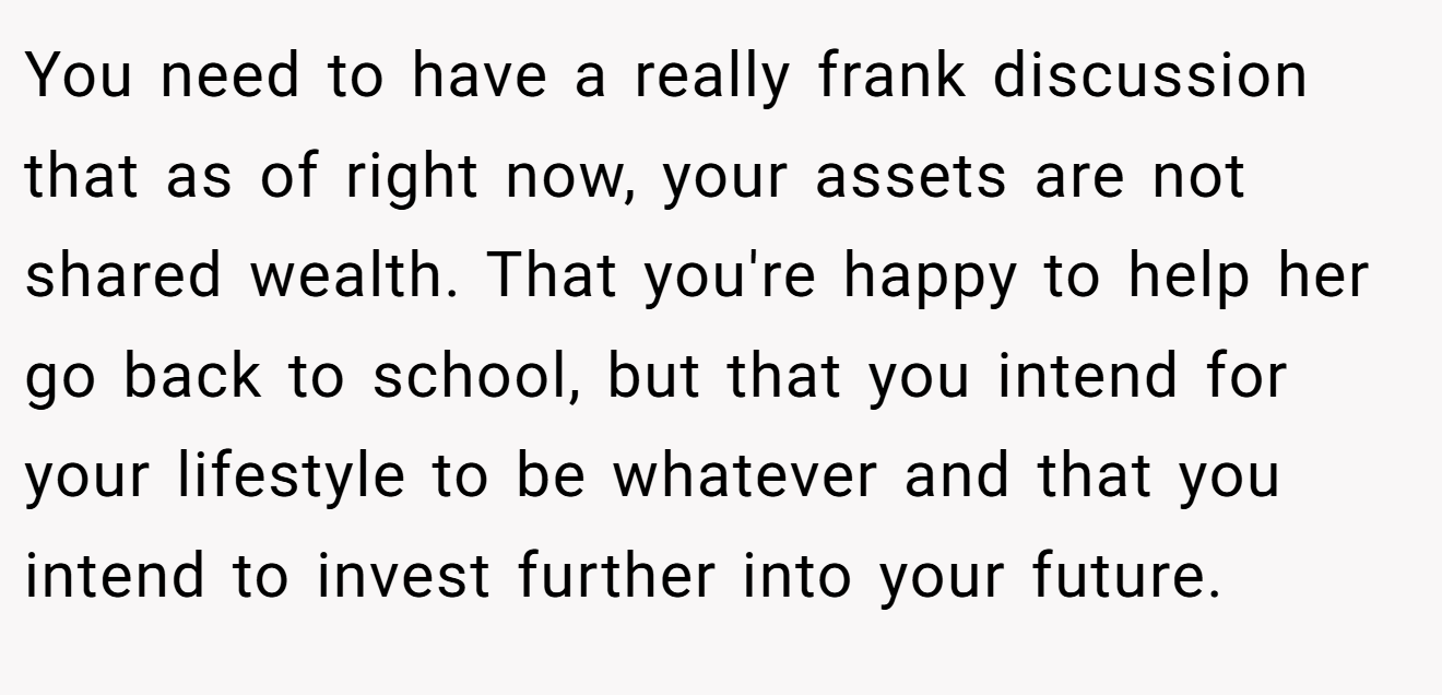 You need to have a really frank discussion that as of right now, your assets are not shared wealth. That you're happy to help her go back to school, but that you intend for your lifestyle to be whatever and that you intend to invest further into your future.