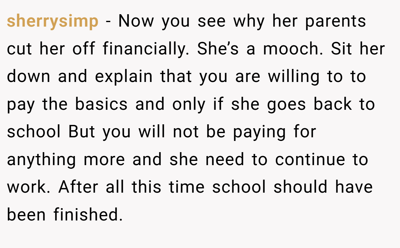 sherrysimp − Now you see why her parents cut her off financially. She’s a mooch. Sit her down and explain that you are willing to to pay the basics and only if she goes back to school But you will not be paying for anything more and she need to continue to work. After all this time school should have been finished.