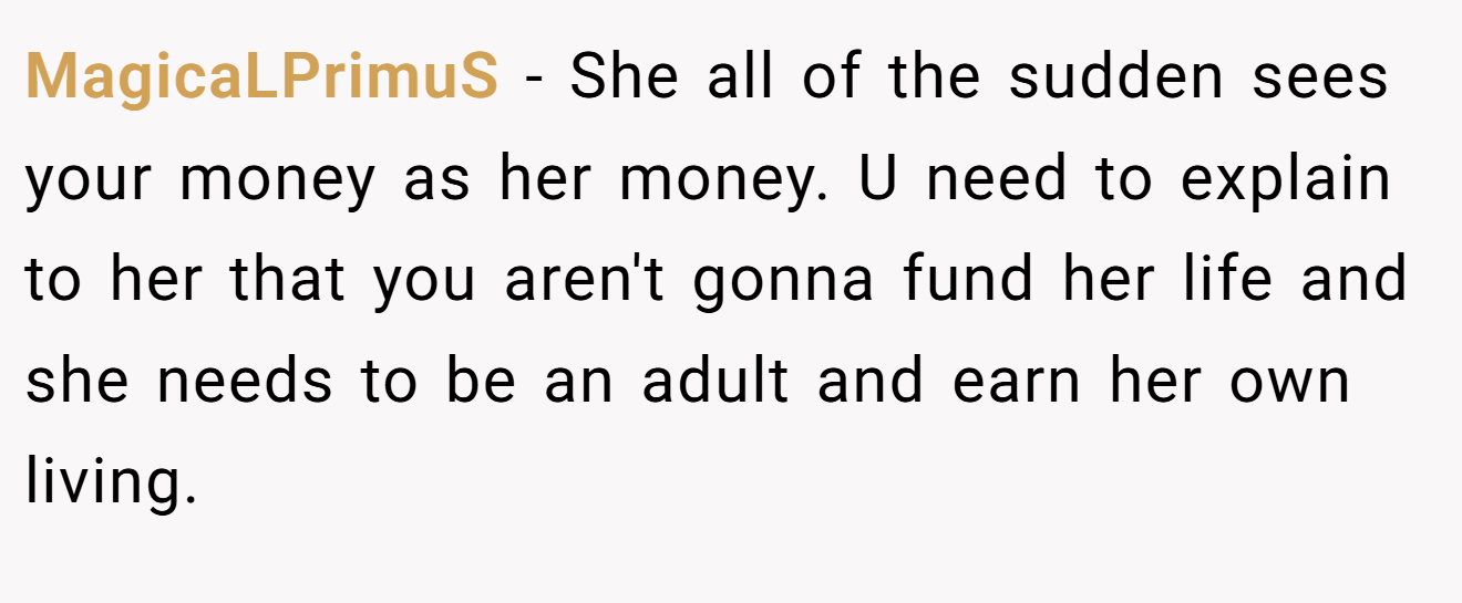 MagicaLPrimuS − She all of the sudden sees your money as her money. U need to explain to her that you aren't gonna fund her life and she needs to be an adult and earn her own living.