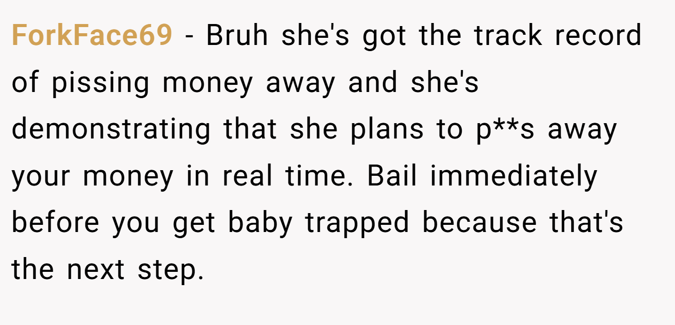 ForkFace69 − Bruh she's got the track record of pissing money away and she's demonstrating that she plans to p**s away your money in real time. Bail immediately before you get baby trapped because that's the next step.