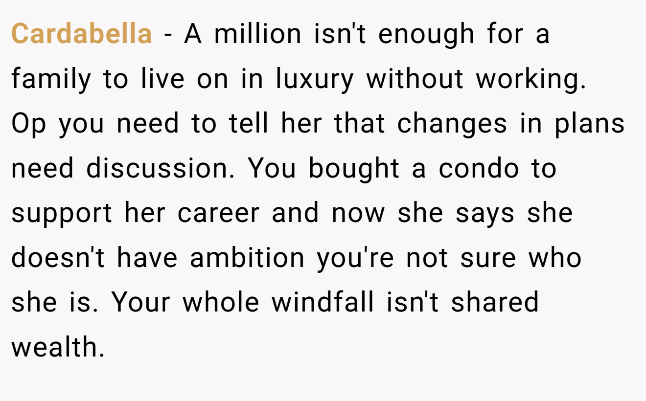 Cardabella − A million isn't enough for a family to live on in luxury without working. Op you need to tell her that changes in plans need discussion. You bought a condo to support her career and now she says she doesn't have ambition you're not sure who she is. Your whole windfall isn't shared wealth.
